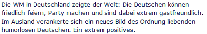 Ausriss: rtl.de Die WM in Deutschland zeigte der Welt: Die Deutschen können friedlich feiern, Party machen und sind dabei extrem gastfreundlich. Im Ausland verankerte sich ein neues Bild des Ordnung liebenden humorlosen Deutschen. Ein extrem positives.