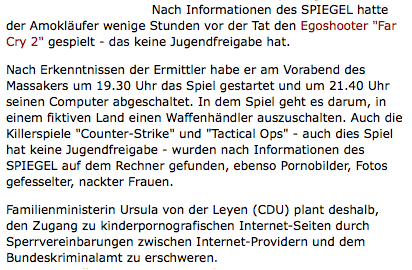 Nach Informationen des SPIEGEL hatte der Amokläufer wenige Stunden vor der Tat den Egoshooter "Far Cry 2" gespielt - das keine Jugendfreigabe hat. Nach Erkenntnissen der Ermittler habe er am Vorabend des Massakers um 19.30 Uhr das Spiel gestartet und um 21.40 Uhr seinen Computer abgeschaltet. In dem Spiel geht es darum, in einem fiktiven Land einen Waffenhändler auszuschalten. Auch die Killerspiele "Counter-Strike" und "Tactical Ops" - auch dies Spiel hat keine Jugendfreigabe - wurden nach Informationen des SPIEGEL auf dem Rechner gefunden, ebenso Pornobilder, Fotos gefesselter, nackter Frauen. Familienministerin Ursula von der Leyen (CDU) plant deshalb, den Zugang zu kinderpornografischen Internet-Seiten durch Sperrvereinbarungen zwischen Internet-Providern und dem Bundeskriminalamt zu erschweren.