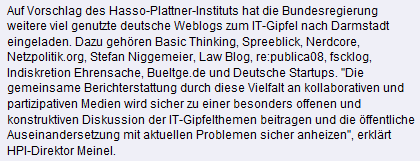 Auf Vorschlag des Hasso-Plattner-Instituts hat die Bundesregierung weitere viel genutzte deutsche Weblogs zum IT-Gipfel nach Darmstadt eingeladen. Dazu gehören Basic Thinking, Spreeblick, Nerdcore, Netzpolitik.org, Stefan Niggemeier, Law Blog, re:publica08, fscklog, Indiskretion Ehrensache, Bueltge.de und Deutsche Startups. "Die gemeinsame Berichterstattung durch diese Vielfalt an kollaborativen und partizipativen Medien wird sicher zu einer besonders offenen und konstruktiven Diskussion der IT-Gipfelthemen beitragen und die öffentliche Auseinandersetzung mit aktuellen Problemen sicher anheizen", erklärt HPI-Direktor Meinel.