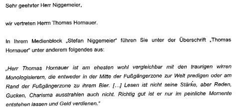 Sehr geehrter Herr Niggemeier, wir vertreten Herrn Thomas Hornauer. In Ihrem Medienblock "Stefan Niggemeier" führen Sie unter der Überschrift "Thomas Hornauer" unter anderem folgendes aus: "Herr Thomas Hornauer ist am ehesten wohl mit den traurigen wirren Monologisierern, die entweder in der Mitte der Fußgängerzone zur Welt predigen oder am Rand der Fußgängerzone zu ihrem Bier. [...] Lesen ist nicht seine Stärke, aber Reden, Gucken, Charisma ausstrahlen auch nicht. Richtig gut ist er nur im peinliche Momente entstehen lassen und Geld verdienen."