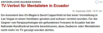 GEFÄHRLICHE ZAUBER-SHOWS: TV-Verbot für Mentalisten in Ecuador / Ein Assistent des US-Magiers David Copperfield ist bei einer Vorstellung in Las Vegas in einen Ventilator geraten und schwer verletzt worden. Für die Gegner von Parapsychologie ein gefundenes Fressen: In Ecuador hat der Nationale Rundfunkrat bereits beschlossen, dass Zauberer oder Mentalisten nicht mehr im TV gezeigt werden dürfen.