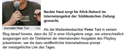 Nackte Haut sorgt für Klick-Rekord im Internetangebot der Süddeutschen Zeitung gemacht. Als der Medienbeobachter Peter Turi in seinem Blog darauf hinwies, dass die SZ in einer Klickgalerie zeige, wie unterschiedlich ausgezogen sich die Titeldamen der internatonalen Ausgaben des Playboy präsentieren, war die dazu veröffentlichte Internetadresse prompt der meistgeklickte Link des Tages.