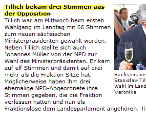 Tillich bekam drei Stimmen aus der Opposition / Tillich war am Mittwoch beim ersten Wahlgang im Landtag mit 66 Stimmen zum neuen sächsischen Ministerpräsidenten gewählt worden. Neben Tillich stellte sich auch Johannes Müller von der NPD zur Wahl des Ministerpräsidenten. Er kam auf elf Stimmen und damit auf drei mehr als die Fraktion Sitze hat. Möglicherweise haben ihm drei ehemalige NPD-Abgeordnete ihre Stimmen gegeben, die die Fraktion verlassen hatten und nun als Fraktionslose dem Landesparlament angehören.