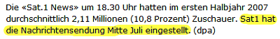 Ausriss: Netzeitung.de Die «Sat.1 News» um 18.30 Uhr hatten im ersten Halbjahr 2007 durchschnittlich 2,11 Millionen (10,8 Prozent) Zuschauer. Sat1 hat die Nachrichtensendung Mitte Juli eingestellt. (dpa)