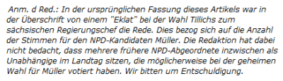 Anm. d Red.: In der ursprünglichen Fassung dieses Artikels war in der Überschrift von einem "Eklat" bei der Wahl Tillichs zum sächsischen Regierungschef die Rede. Dies bezog sich auf die Anzahl der Stimmen für den NPD-Kandidaten Müller. Die Redaktion hat dabei nicht bedacht, dass mehrere frühere NPD-Abgeordnete inzwischen als Unabhängige im Landtag sitzen, die möglicherweise bei der geheimen Wahl für Müller votiert haben. Wir bitten um Entschuldigung.