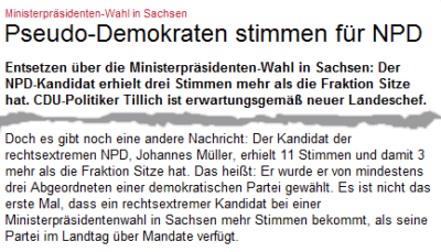 Pseudo-Demokraten stimmen für NPD. Entsetzen über die Ministerpräsidenten-Wahl in Sachsen: Der NPD-Kandidat erhielt drei Stimmen mehr als die Fraktion Sitze hat. CDU-Politiker Tillich ist erwartungsgemäß neuer Landeschef. ... Doch es gibt noch eine andere Nachricht: Der Kandidat der rechtsextremen NPD, Johannes Müller, erhielt 11 Stimmen und damit 3 mehr als die Fraktion Sitze hat. Das heißt: Er wurde er von mindestens drei Abgeordneten einer demokratischen Partei gewählt. Es ist nicht das erste Mal, dass ein rechtsextremer Kandidat bei einer Ministerpräsidentenwahl in Sachsen mehr Stimmen bekommt, als seine Partei im Landtag über Mandate verfügt.