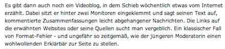 Es gibt dann auch noch ein Videoblog, in dem Schieb wöchentlich etwas vom Internet erzählt. Dabei sitzt er hinter zwei Monitoren eingeklemmt und sagt seinen Text auf, kommentierte Zusammenfassungen leicht abgehangener Nachrichten. Die Links auf die erwähnten Websites oder seine Quellen sucht man vergeblich. Ein klassischer Fall von Format-Fehler