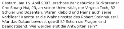 Gestern, am 16. April 2007, erschoss der gebürtige Südkoreaner Cho Seung-Hui, 23, an seiner Universität, der Virginia Tech, 32 Schüler und Dozenten. Waren Klebold und Harris auch seine Vorbilder? Kannte er die Wahnsinnstat des Robert Steinhäuser? War das Datum bewusst gewählt? Schon die Fragen sind beängstigend. Wie werden erst die Antworten sein?