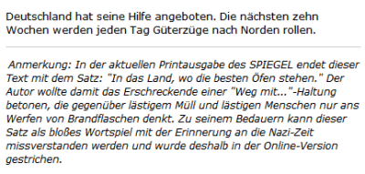 Ausriss: Spiegel Online Deutschland hat seine Hilfe angeboten. Die nächsten zehn Wochen werden jeden Tag Güterzüge nach Norden rollen. Anmerkung: In der aktuellen Printausgabe des SPIEGEL endet dieser Text mit dem Satz: "In das Land, wo die besten Öfen stehen." Der Autor wollte damit das Erschreckende einer "Weg mit..."-Haltung betonen, die gegenüber lästigem Müll und lästigen Menschen nur ans Werfen von Brandflaschen denkt. Zu seinem Bedauern kann dieser Satz als bloßes Wortspiel mit der Erinnerung an die Nazi-Zeit missverstanden werden und wurde deshalb in der Online-Version gestrichen.