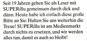 Ausriss: "Super-Illu" Seit 19 Jahren gehen Sie als Leser mit SUPERillu gemeinsam durch dick und dünn. Heute habe ich einfach diese große Bitte an Sie: Halten Sie uns weiterhin die Treue! SUPERillu ist am Medienmarkt durch nichts zu ersetzen, und wir werden alles tun, damit es auch so bleibt!