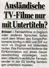 Ausländische TV-Filme nur mit Untertiteln? Brüssel - Fernsehfilme in Englisch oder anderen Sprachen sollen nach dem Willen des Europa-Parlaments künftig in ARD und ZDF nur noch im Original mit Untertiteln laufen. Das Parlament forderte die EU-Kommission auf, einen Gesetzesvorschlag vorzulegen, nach dem öffentlich-rechtliche Fernsehsender in der EU künftig Sendungen untertiteln müssten.